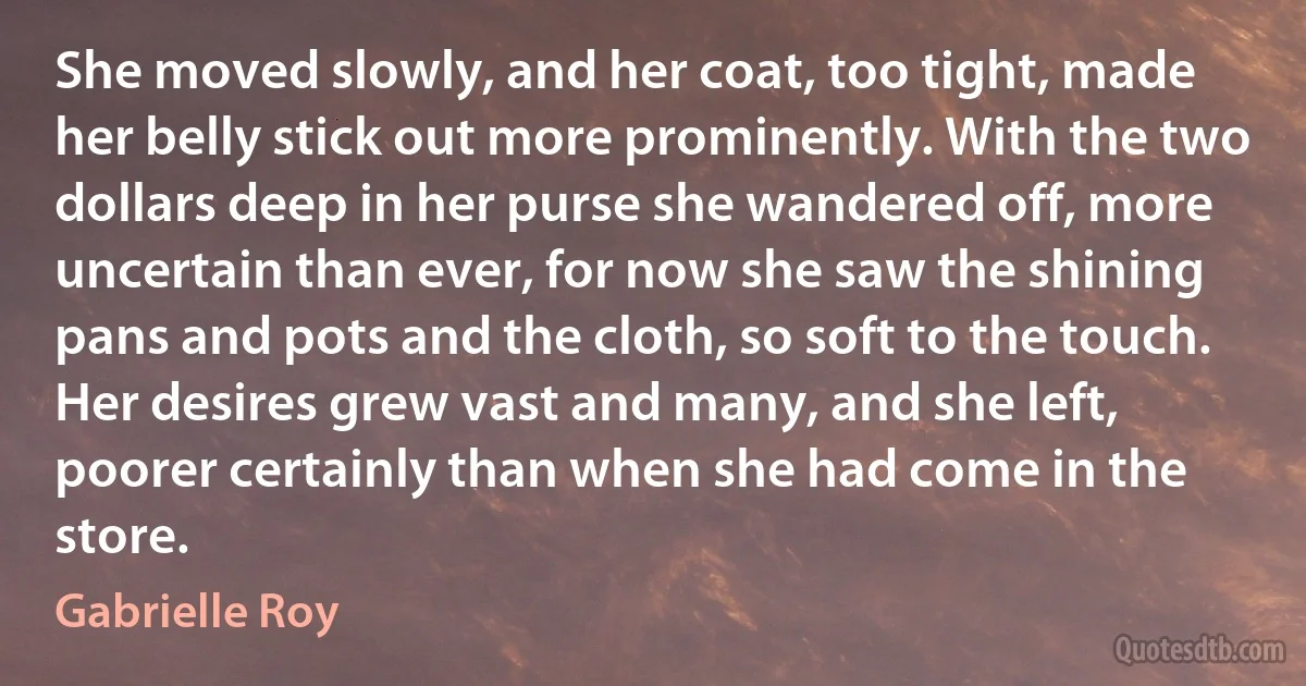 She moved slowly, and her coat, too tight, made her belly stick out more prominently. With the two dollars deep in her purse she wandered off, more uncertain than ever, for now she saw the shining pans and pots and the cloth, so soft to the touch. Her desires grew vast and many, and she left, poorer certainly than when she had come in the store. (Gabrielle Roy)