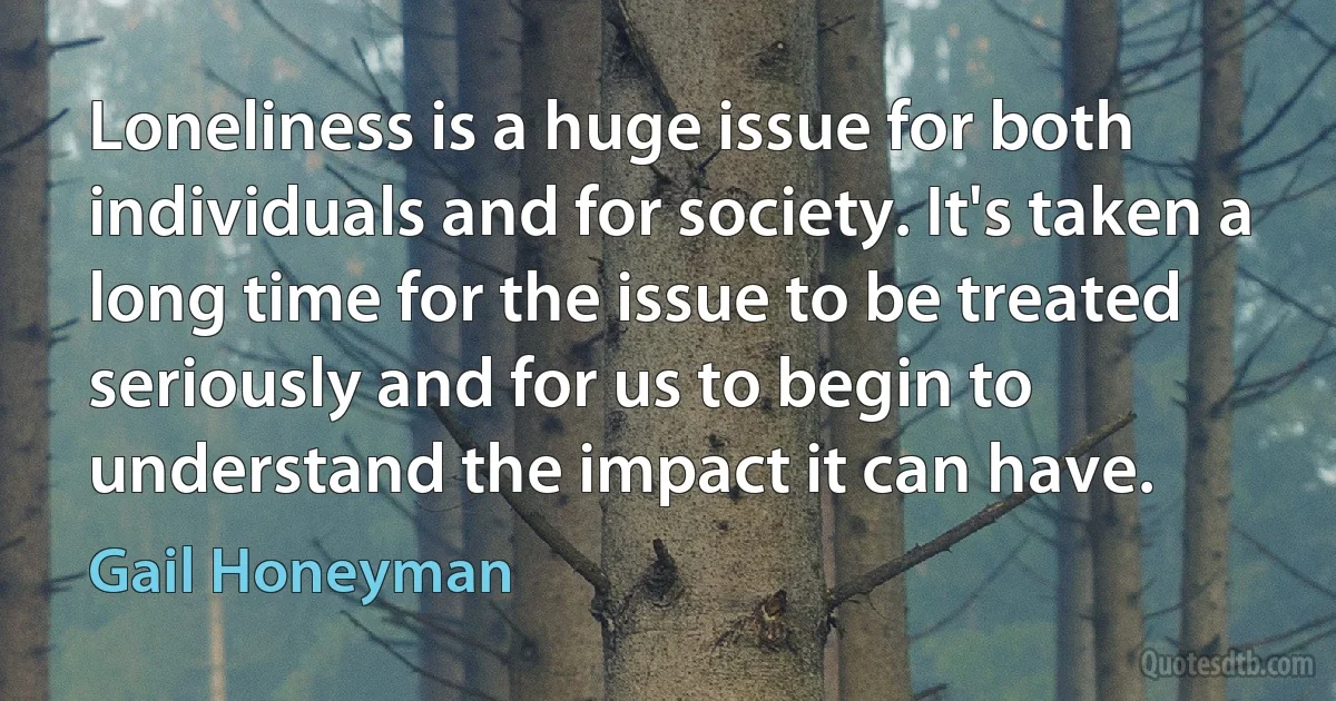 Loneliness is a huge issue for both individuals and for society. It's taken a long time for the issue to be treated seriously and for us to begin to understand the impact it can have. (Gail Honeyman)