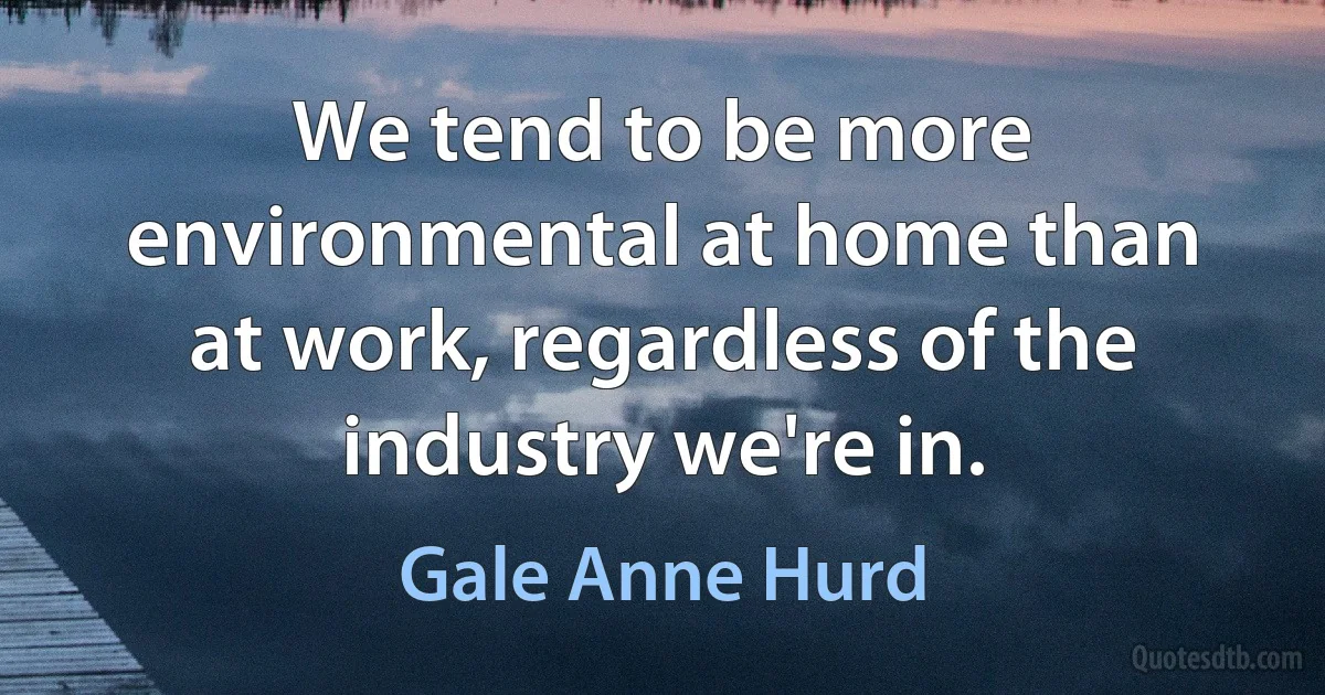 We tend to be more environmental at home than at work, regardless of the industry we're in. (Gale Anne Hurd)