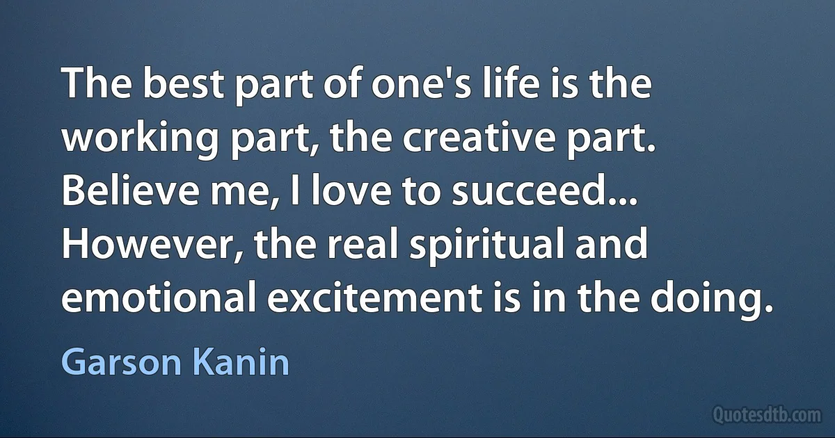 The best part of one's life is the working part, the creative part. Believe me, I love to succeed... However, the real spiritual and emotional excitement is in the doing. (Garson Kanin)