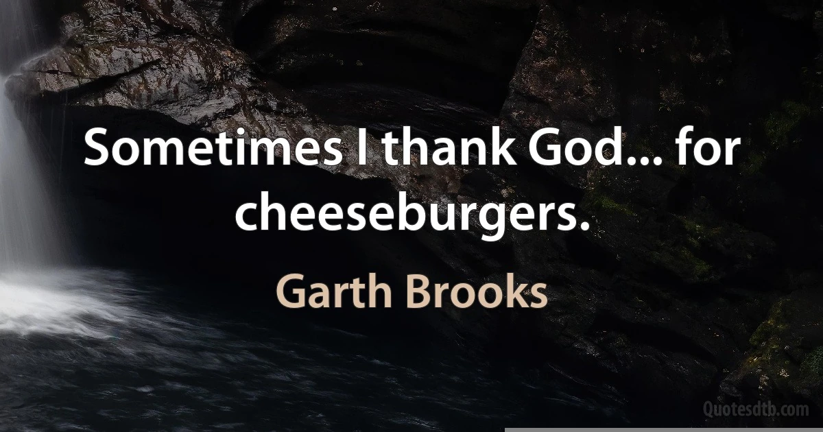 Sometimes I thank God... for cheeseburgers. (Garth Brooks)