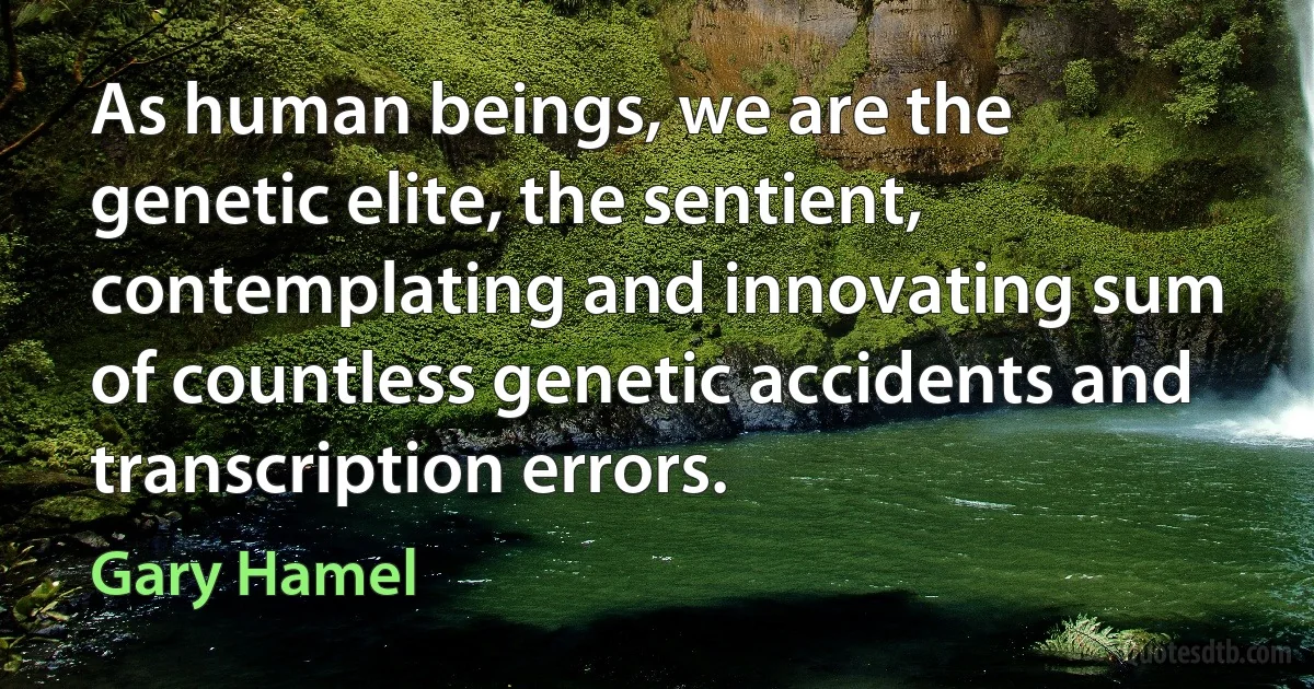 As human beings, we are the genetic elite, the sentient, contemplating and innovating sum of countless genetic accidents and transcription errors. (Gary Hamel)