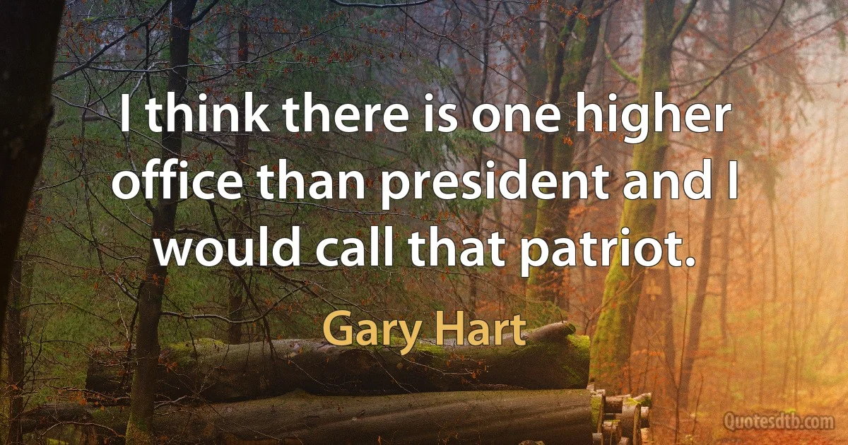 I think there is one higher office than president and I would call that patriot. (Gary Hart)