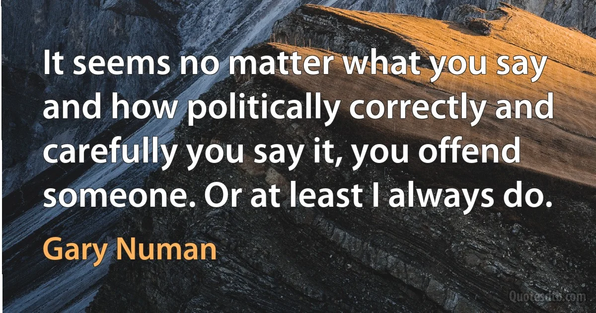 It seems no matter what you say and how politically correctly and carefully you say it, you offend someone. Or at least I always do. (Gary Numan)