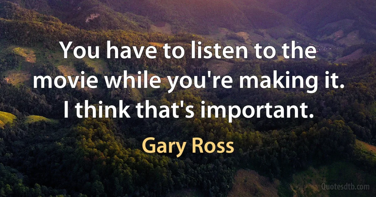 You have to listen to the movie while you're making it. I think that's important. (Gary Ross)