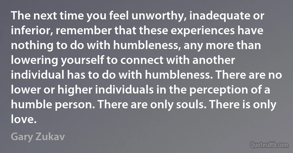 The next time you feel unworthy, inadequate or inferior, remember that these experiences have nothing to do with humbleness, any more than lowering yourself to connect with another individual has to do with humbleness. There are no lower or higher individuals in the perception of a humble person. There are only souls. There is only love. (Gary Zukav)