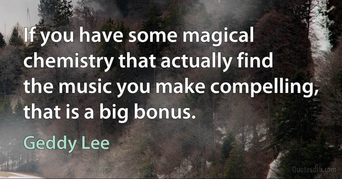 If you have some magical chemistry that actually find the music you make compelling, that is a big bonus. (Geddy Lee)