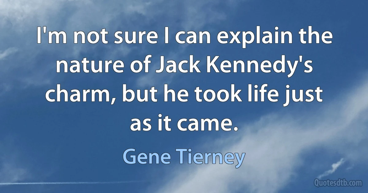 I'm not sure I can explain the nature of Jack Kennedy's charm, but he took life just as it came. (Gene Tierney)