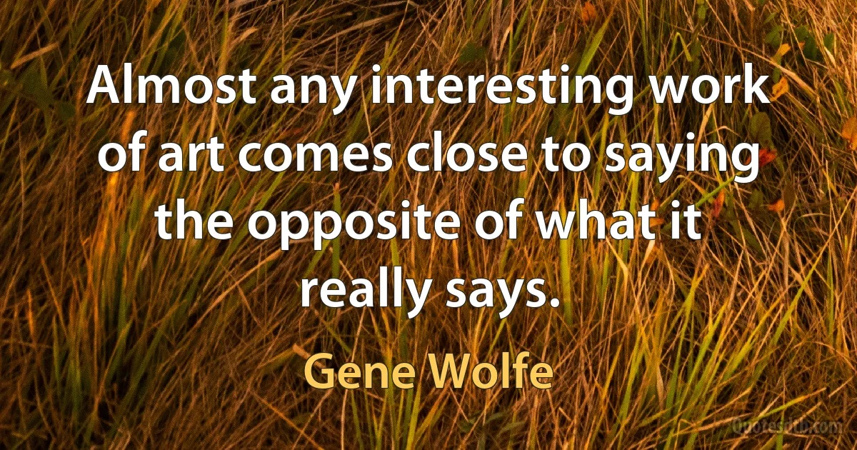 Almost any interesting work of art comes close to saying the opposite of what it really says. (Gene Wolfe)