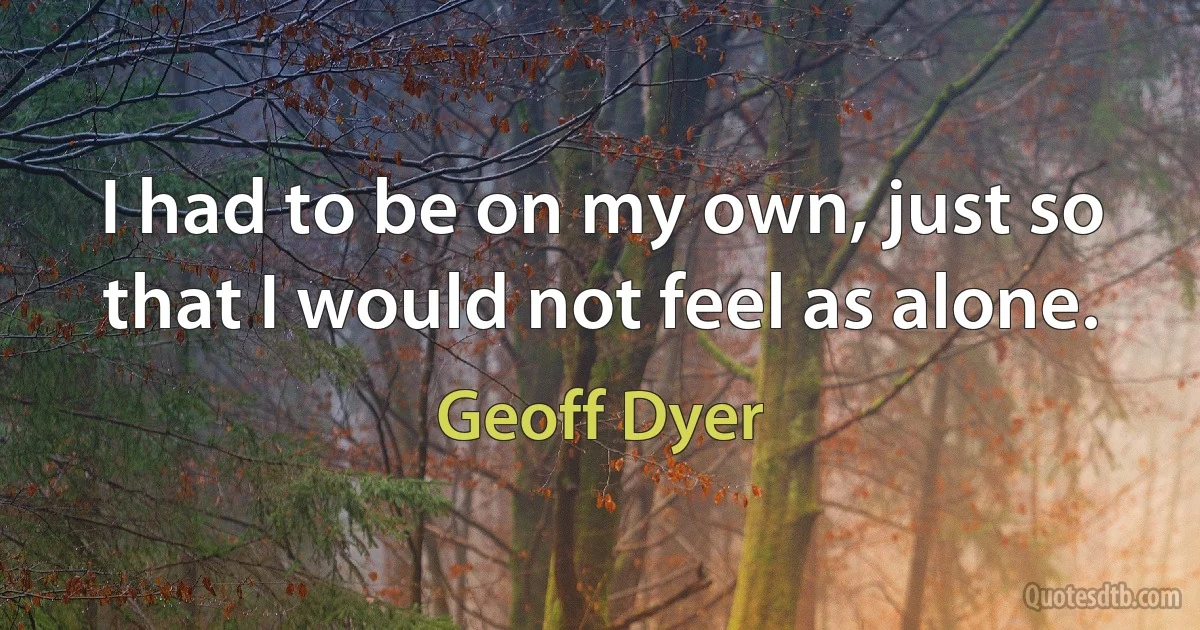 I had to be on my own, just so that I would not feel as alone. (Geoff Dyer)