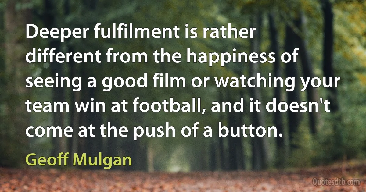 Deeper fulfilment is rather different from the happiness of seeing a good film or watching your team win at football, and it doesn't come at the push of a button. (Geoff Mulgan)