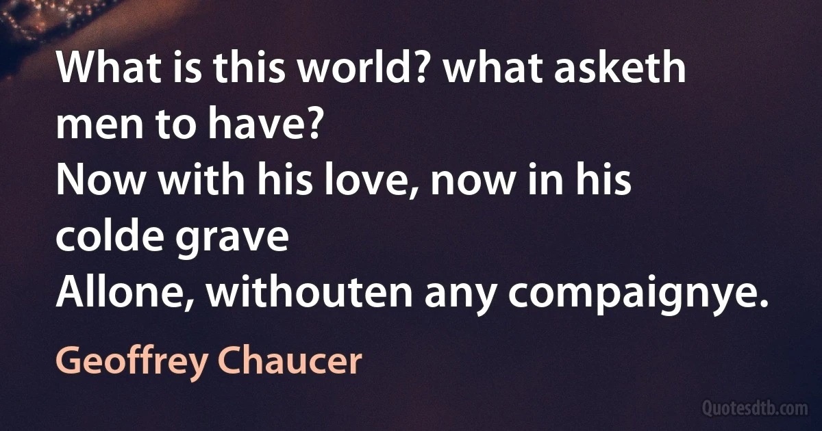 What is this world? what asketh men to have?
Now with his love, now in his colde grave
Allone, withouten any compaignye. (Geoffrey Chaucer)