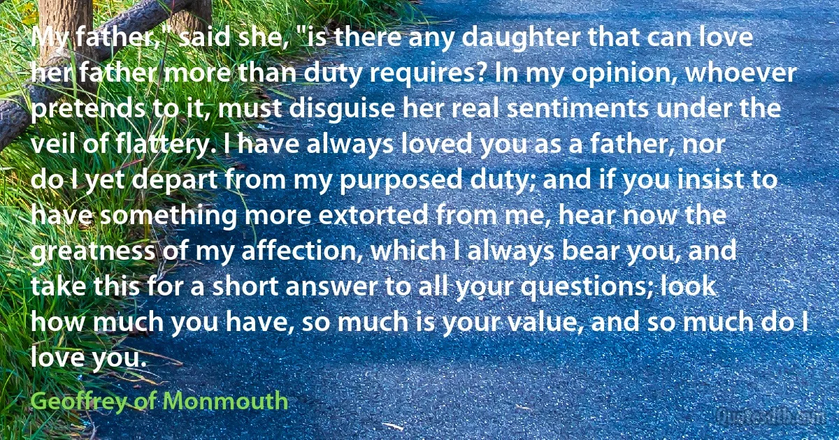 My father," said she, "is there any daughter that can love her father more than duty requires? In my opinion, whoever pretends to it, must disguise her real sentiments under the veil of flattery. I have always loved you as a father, nor do I yet depart from my purposed duty; and if you insist to have something more extorted from me, hear now the greatness of my affection, which I always bear you, and take this for a short answer to all your questions; look how much you have, so much is your value, and so much do I love you. (Geoffrey of Monmouth)