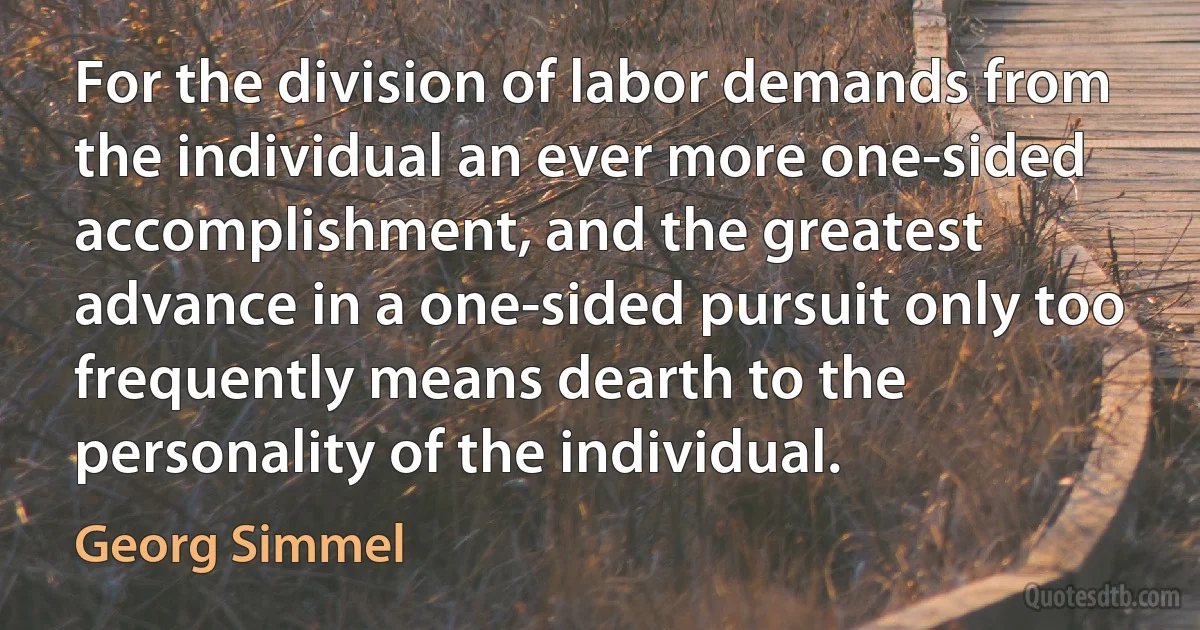 For the division of labor demands from the individual an ever more one-sided accomplishment, and the greatest advance in a one-sided pursuit only too frequently means dearth to the personality of the individual. (Georg Simmel)