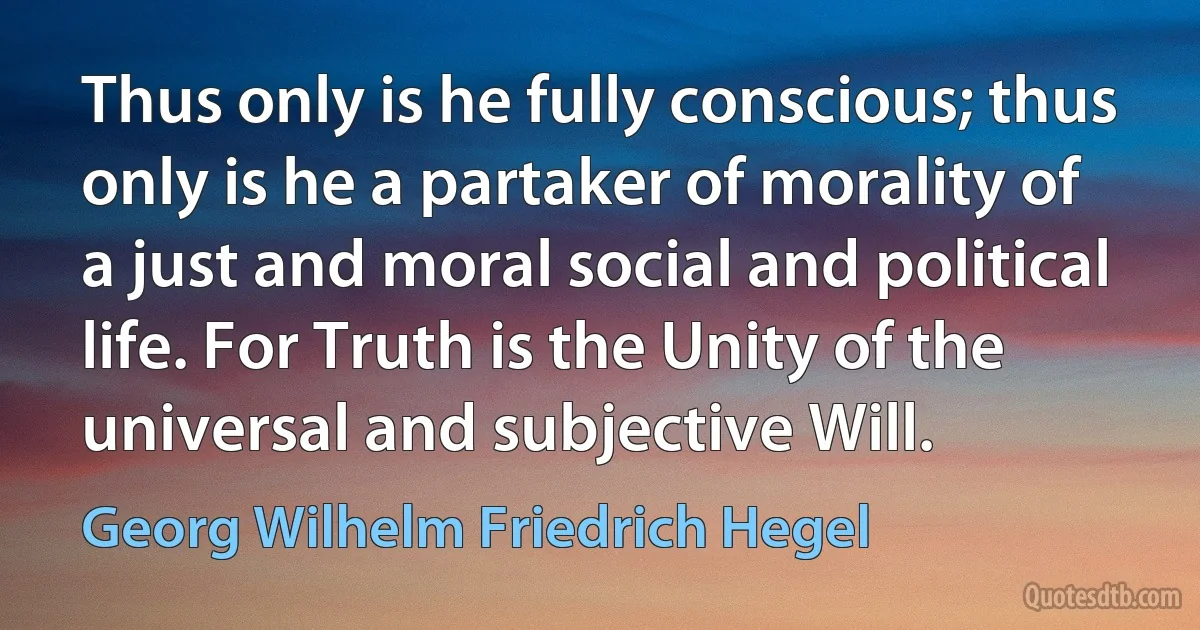 Thus only is he fully conscious; thus only is he a partaker of morality of a just and moral social and political life. For Truth is the Unity of the universal and subjective Will. (Georg Wilhelm Friedrich Hegel)