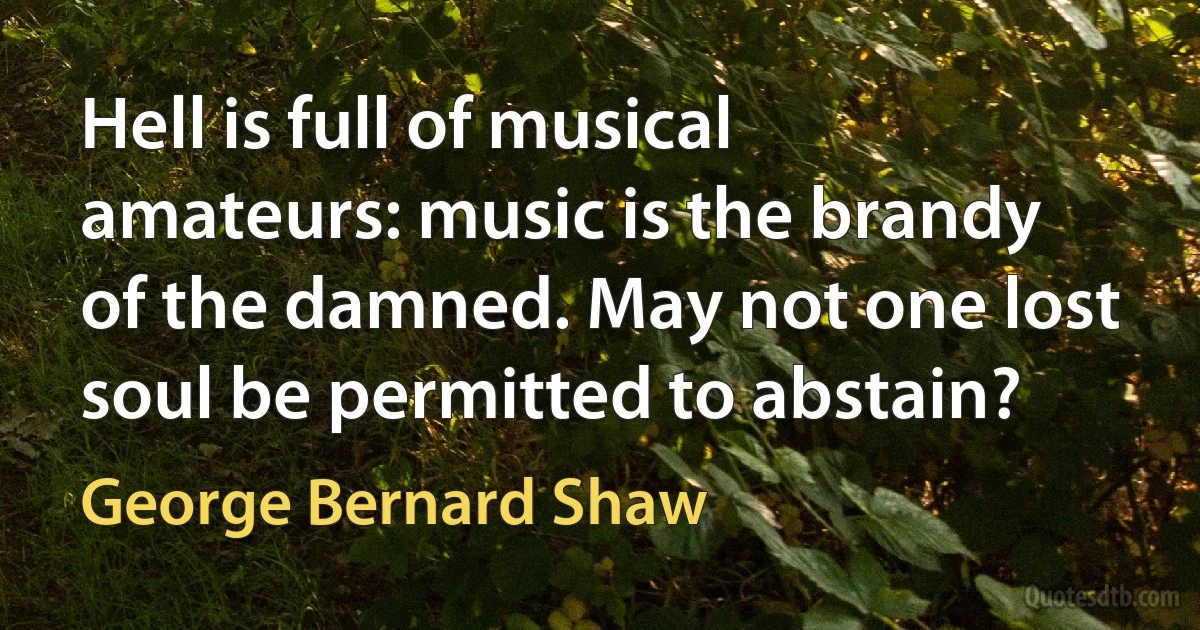 Hell is full of musical amateurs: music is the brandy of the damned. May not one lost soul be permitted to abstain? (George Bernard Shaw)