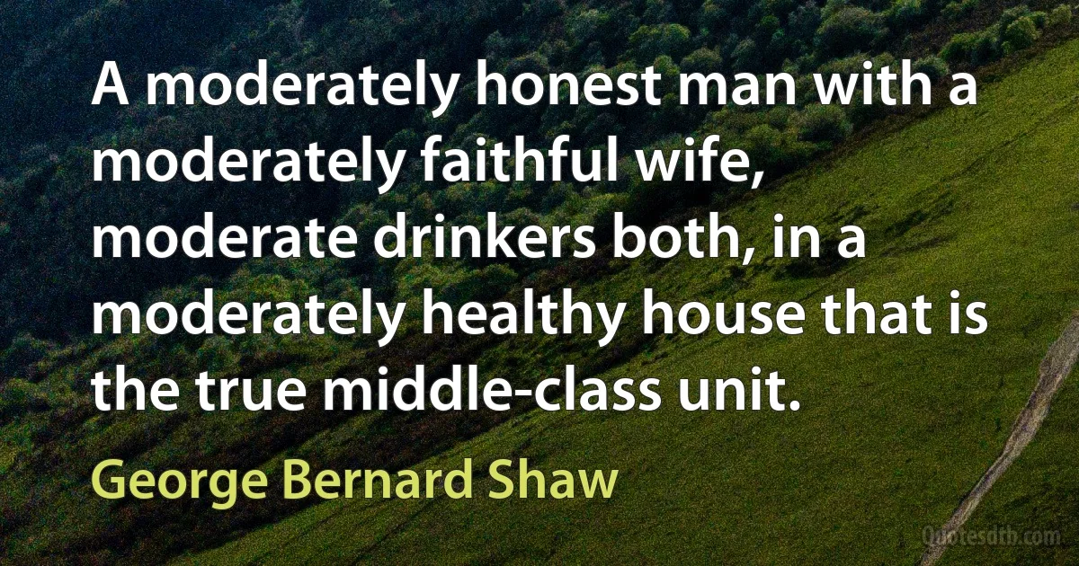 A moderately honest man with a moderately faithful wife, moderate drinkers both, in a moderately healthy house that is the true middle-class unit. (George Bernard Shaw)