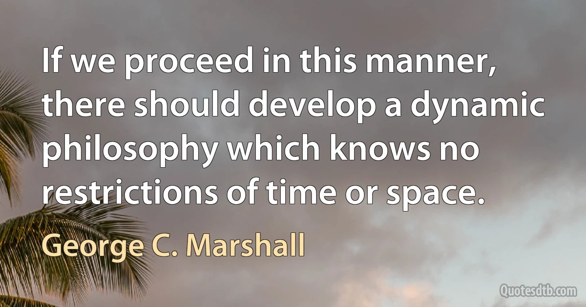 If we proceed in this manner, there should develop a dynamic philosophy which knows no restrictions of time or space. (George C. Marshall)