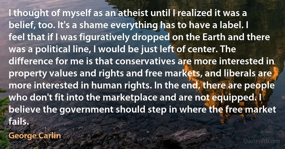 I thought of myself as an atheist until I realized it was a belief, too. It's a shame everything has to have a label. I feel that if I was figuratively dropped on the Earth and there was a political line, I would be just left of center. The difference for me is that conservatives are more interested in property values and rights and free markets, and liberals are more interested in human rights. In the end, there are people who don't fit into the marketplace and are not equipped. I believe the government should step in where the free market fails. (George Carlin)