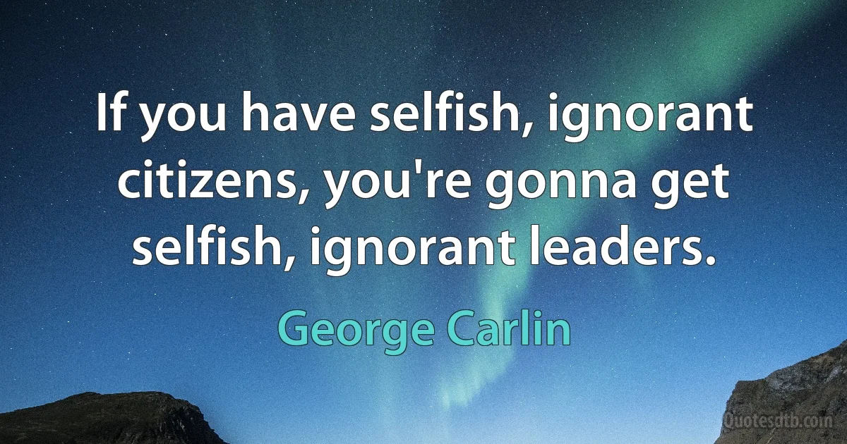 If you have selfish, ignorant citizens, you're gonna get selfish, ignorant leaders. (George Carlin)