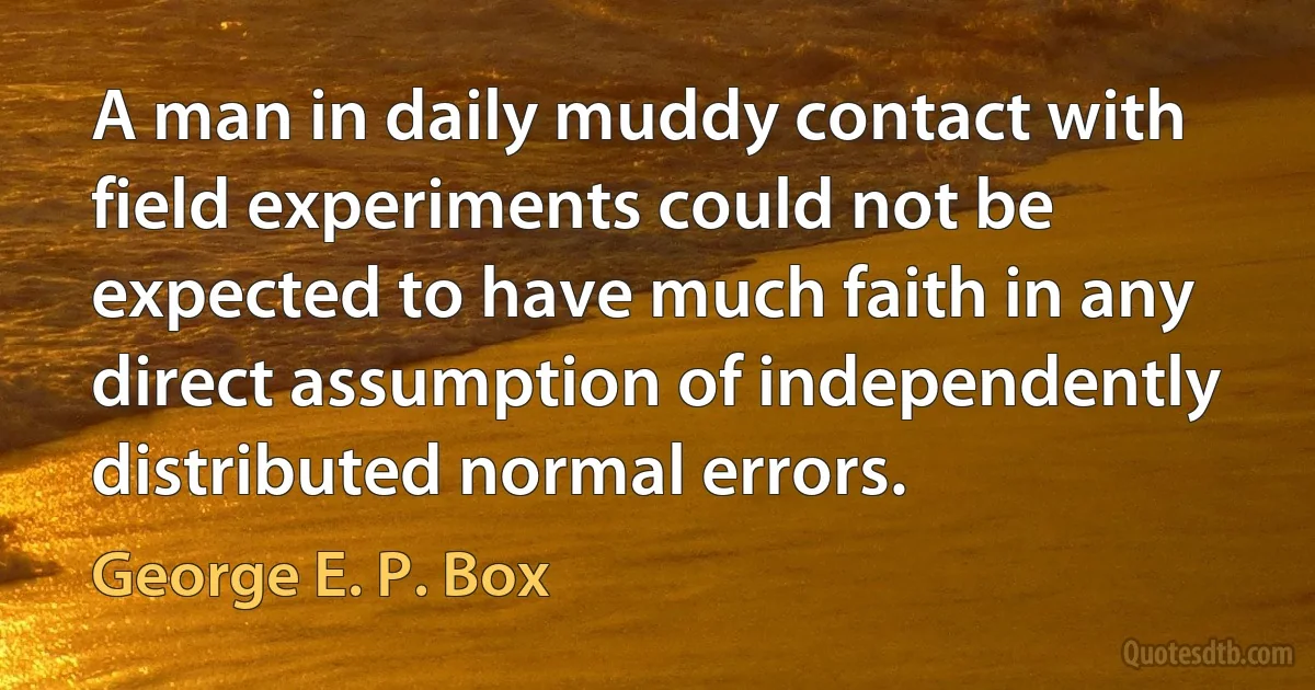 A man in daily muddy contact with field experiments could not be expected to have much faith in any direct assumption of independently distributed normal errors. (George E. P. Box)