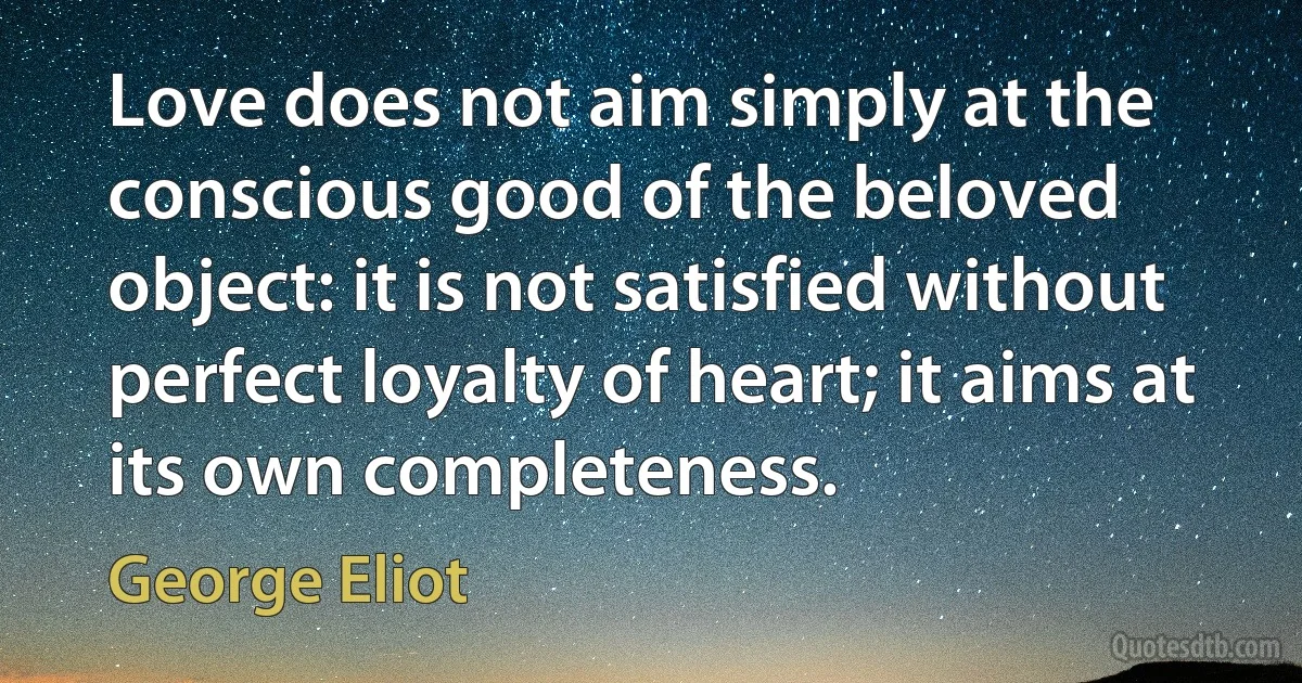 Love does not aim simply at the conscious good of the beloved object: it is not satisfied without perfect loyalty of heart; it aims at its own completeness. (George Eliot)