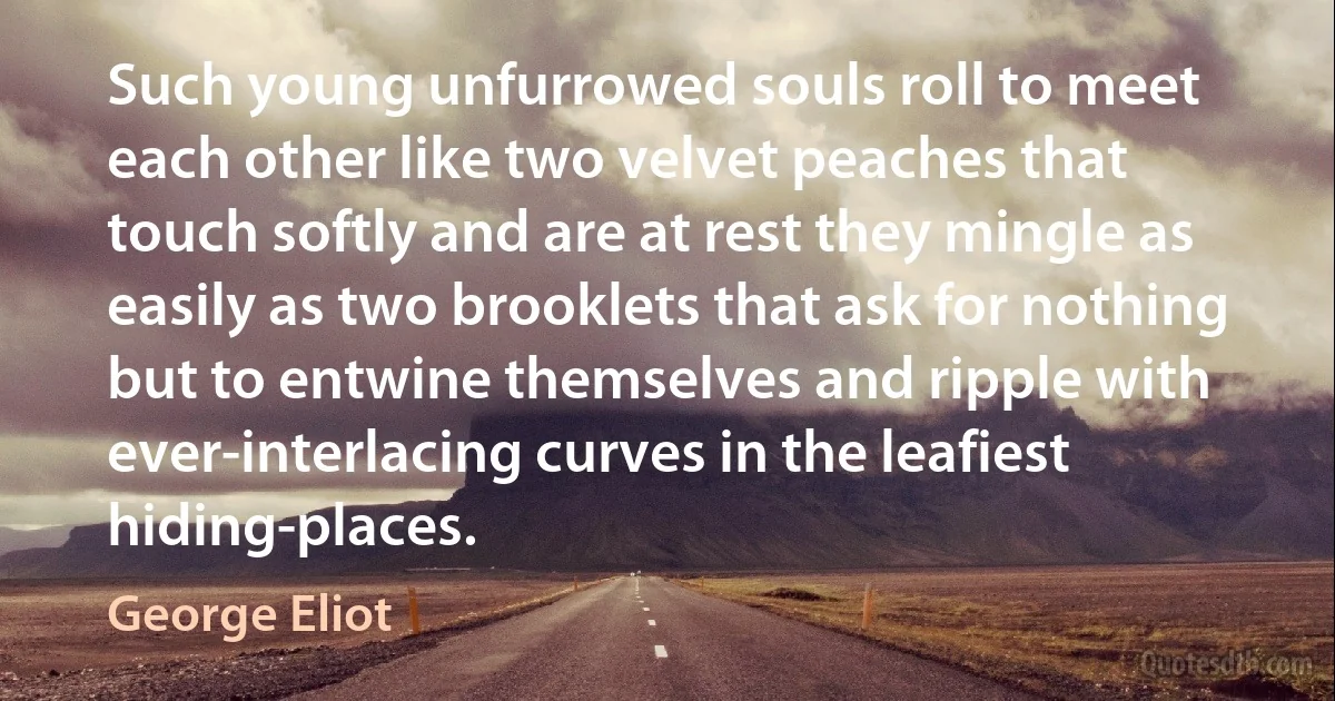 Such young unfurrowed souls roll to meet each other like two velvet peaches that touch softly and are at rest they mingle as easily as two brooklets that ask for nothing but to entwine themselves and ripple with ever-interlacing curves in the leafiest hiding-places. (George Eliot)