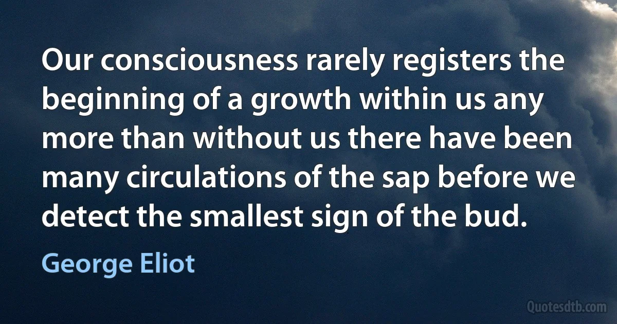 Our consciousness rarely registers the beginning of a growth within us any more than without us there have been many circulations of the sap before we detect the smallest sign of the bud. (George Eliot)