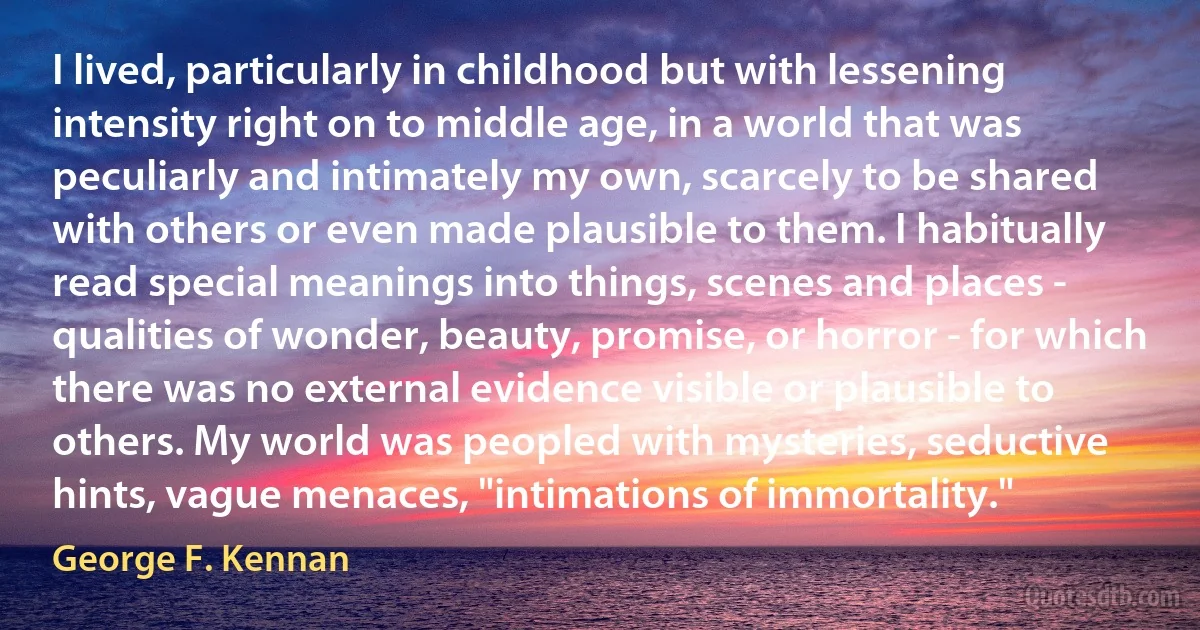 I lived, particularly in childhood but with lessening intensity right on to middle age, in a world that was peculiarly and intimately my own, scarcely to be shared with others or even made plausible to them. I habitually read special meanings into things, scenes and places - qualities of wonder, beauty, promise, or horror - for which there was no external evidence visible or plausible to others. My world was peopled with mysteries, seductive hints, vague menaces, "intimations of immortality." (George F. Kennan)