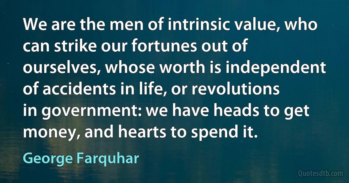 We are the men of intrinsic value, who can strike our fortunes out of ourselves, whose worth is independent of accidents in life, or revolutions in government: we have heads to get money, and hearts to spend it. (George Farquhar)