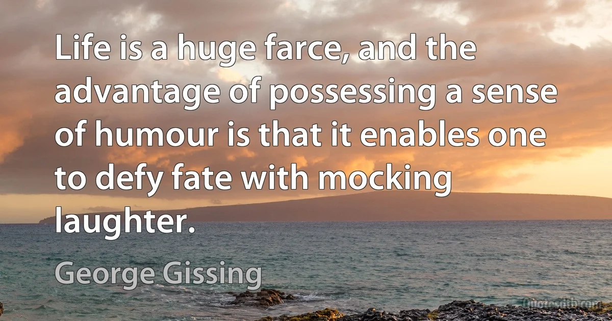 Life is a huge farce, and the advantage of possessing a sense of humour is that it enables one to defy fate with mocking laughter. (George Gissing)