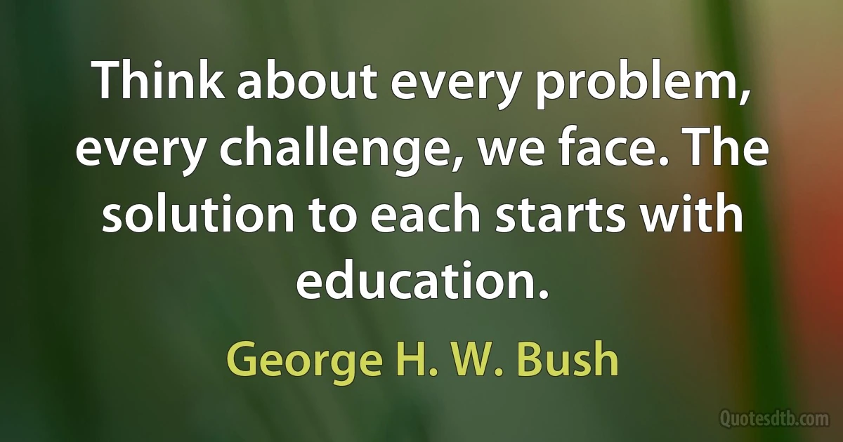 Think about every problem, every challenge, we face. The solution to each starts with education. (George H. W. Bush)