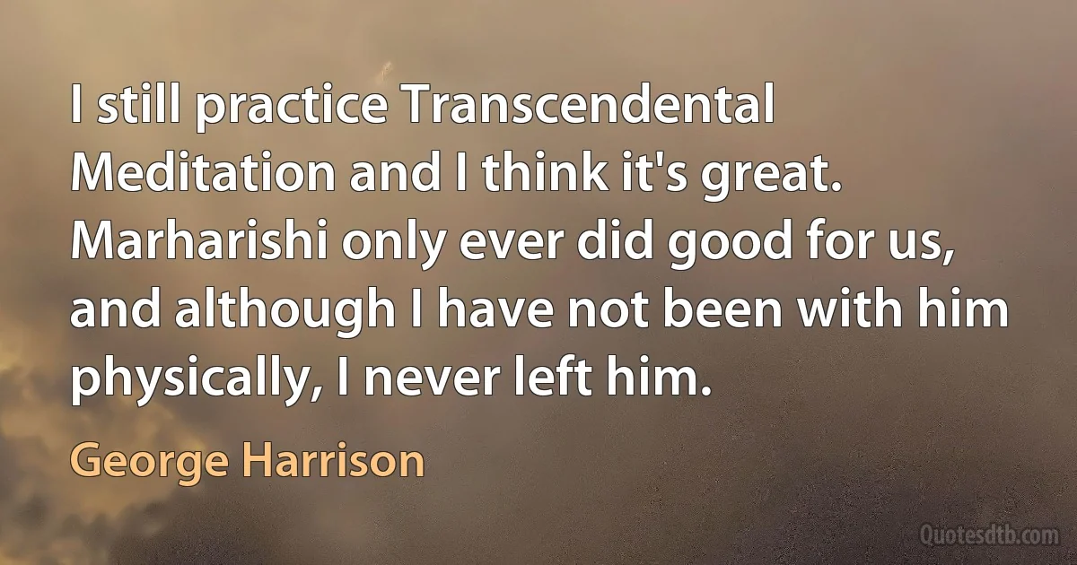 I still practice Transcendental Meditation and I think it's great. Marharishi only ever did good for us, and although I have not been with him physically, I never left him. (George Harrison)