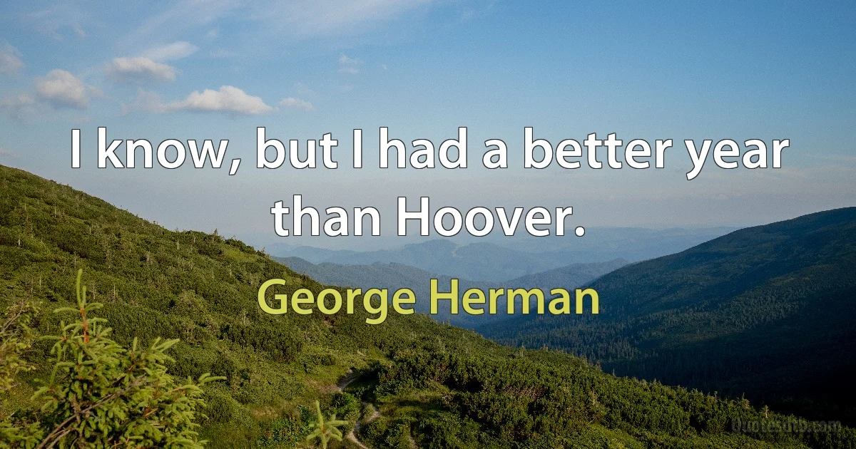 I know, but I had a better year than Hoover. (George Herman)