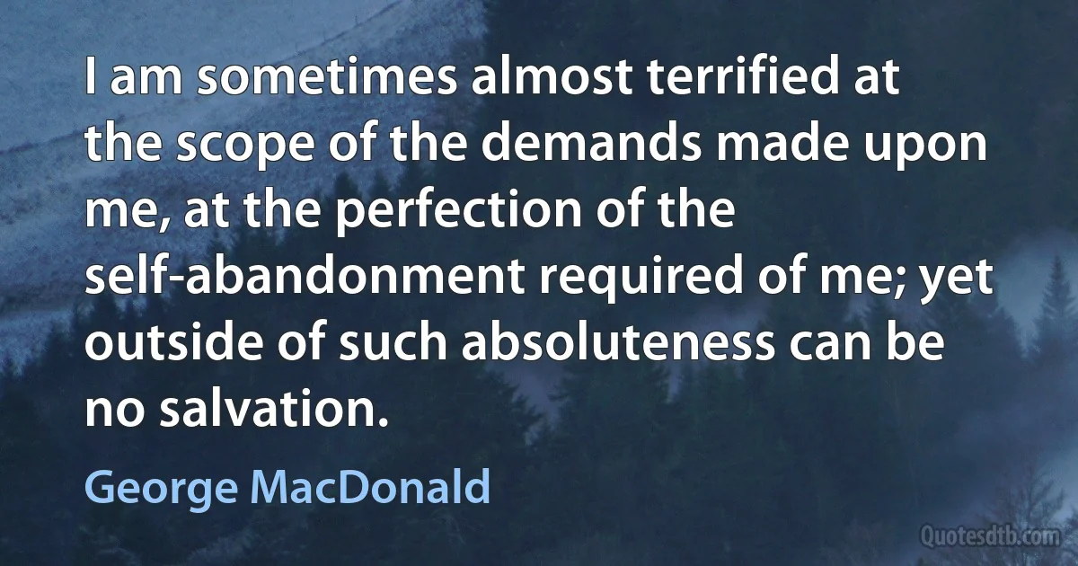 I am sometimes almost terrified at the scope of the demands made upon me, at the perfection of the self-abandonment required of me; yet outside of such absoluteness can be no salvation. (George MacDonald)