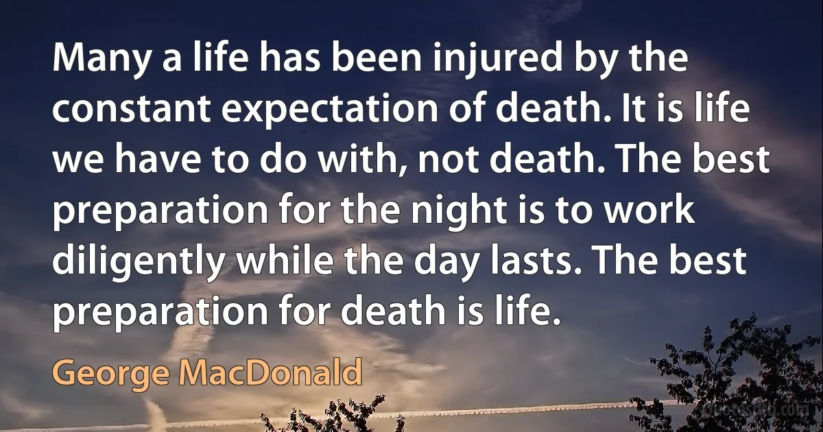 Many a life has been injured by the constant expectation of death. It is life we have to do with, not death. The best preparation for the night is to work diligently while the day lasts. The best preparation for death is life. (George MacDonald)