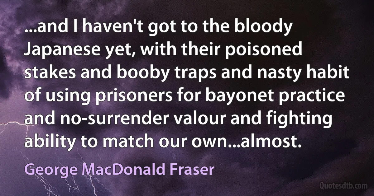 ...and I haven't got to the bloody Japanese yet, with their poisoned stakes and booby traps and nasty habit of using prisoners for bayonet practice and no-surrender valour and fighting ability to match our own...almost. (George MacDonald Fraser)