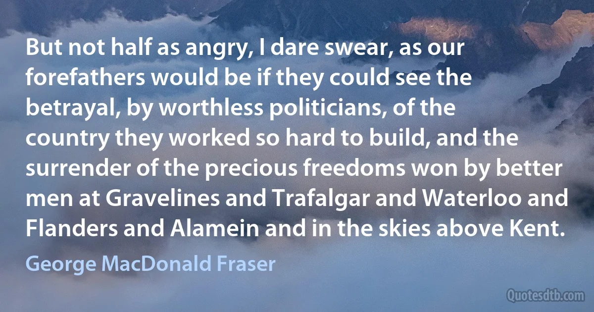 But not half as angry, I dare swear, as our forefathers would be if they could see the betrayal, by worthless politicians, of the country they worked so hard to build, and the surrender of the precious freedoms won by better men at Gravelines and Trafalgar and Waterloo and Flanders and Alamein and in the skies above Kent. (George MacDonald Fraser)