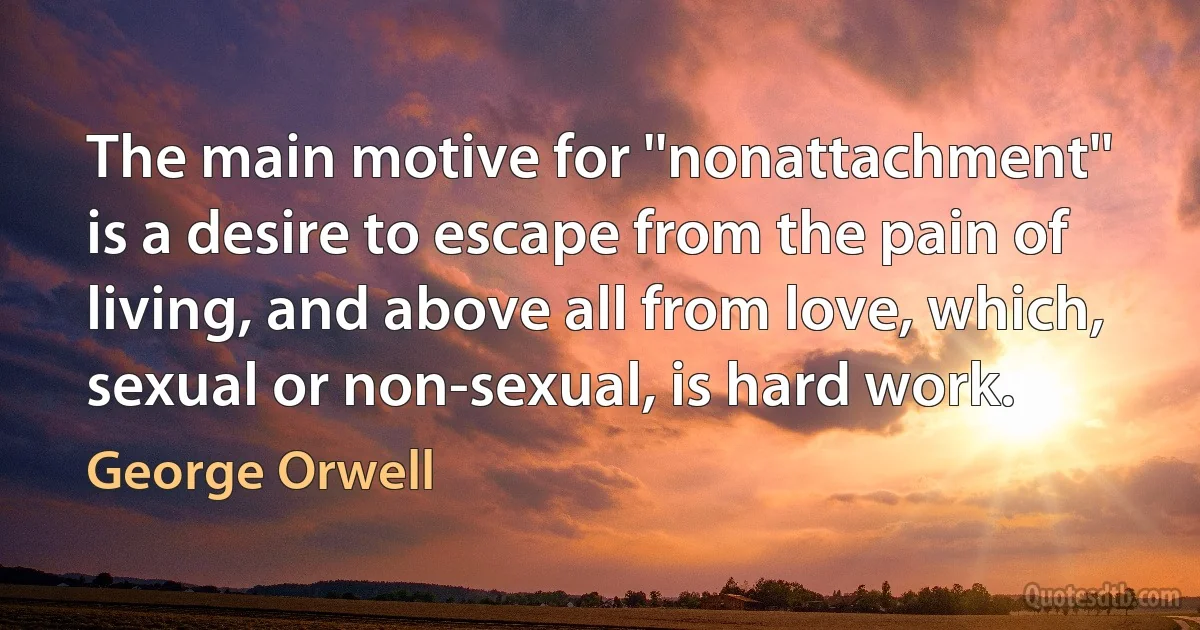 The main motive for ''nonattachment'' is a desire to escape from the pain of living, and above all from love, which, sexual or non-sexual, is hard work. (George Orwell)