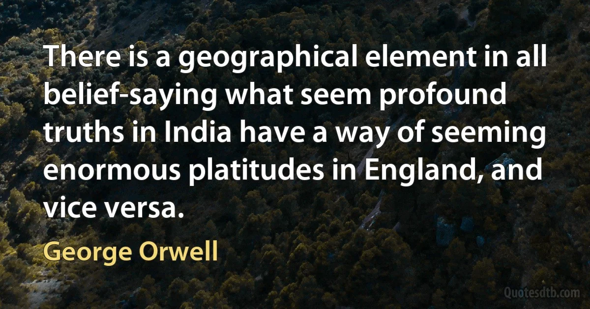 There is a geographical element in all belief-saying what seem profound truths in India have a way of seeming enormous platitudes in England, and vice versa. (George Orwell)