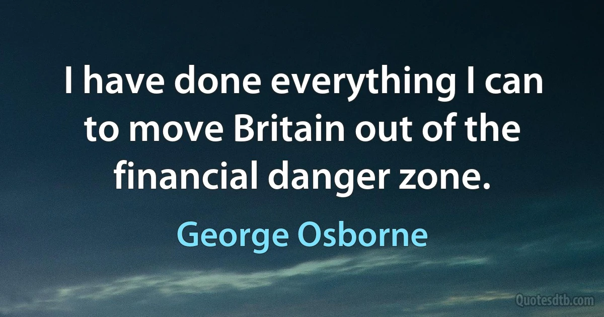 I have done everything I can to move Britain out of the financial danger zone. (George Osborne)