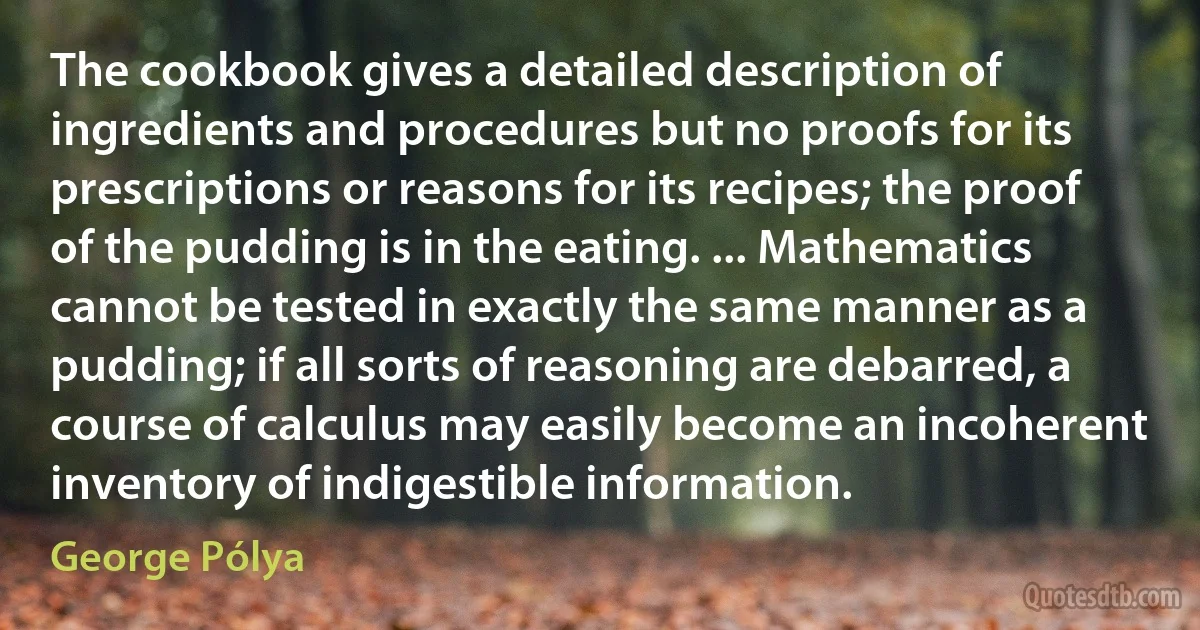 The cookbook gives a detailed description of ingredients and procedures but no proofs for its prescriptions or reasons for its recipes; the proof of the pudding is in the eating. ... Mathematics cannot be tested in exactly the same manner as a pudding; if all sorts of reasoning are debarred, a course of calculus may easily become an incoherent inventory of indigestible information. (George Pólya)