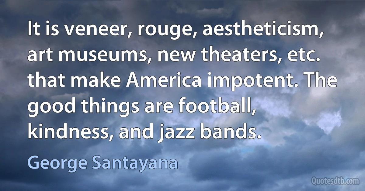 It is veneer, rouge, aestheticism, art museums, new theaters, etc. that make America impotent. The good things are football, kindness, and jazz bands. (George Santayana)