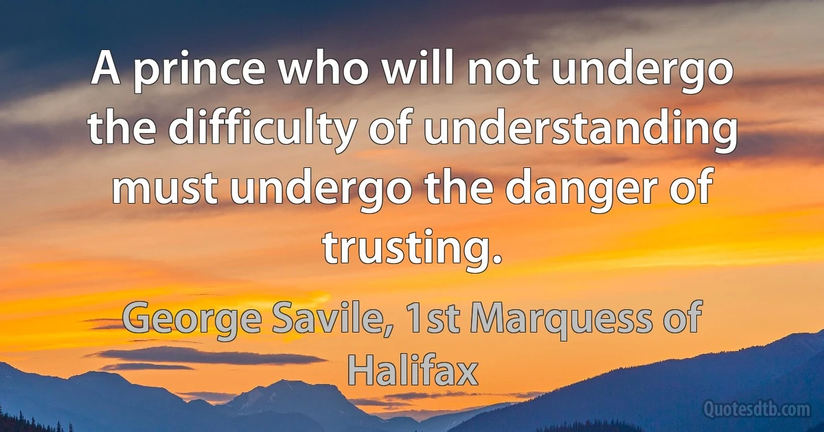 A prince who will not undergo the difficulty of understanding must undergo the danger of trusting. (George Savile, 1st Marquess of Halifax)