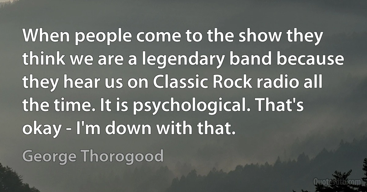 When people come to the show they think we are a legendary band because they hear us on Classic Rock radio all the time. It is psychological. That's okay - I'm down with that. (George Thorogood)