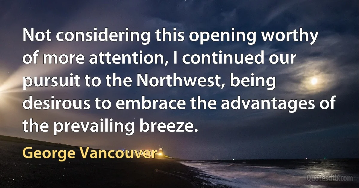 Not considering this opening worthy of more attention, I continued our pursuit to the Northwest, being desirous to embrace the advantages of the prevailing breeze. (George Vancouver)