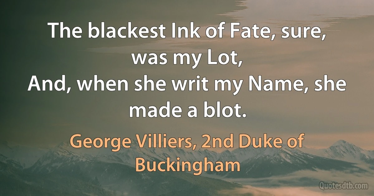 The blackest Ink of Fate, sure, was my Lot,
And, when she writ my Name, she made a blot. (George Villiers, 2nd Duke of Buckingham)