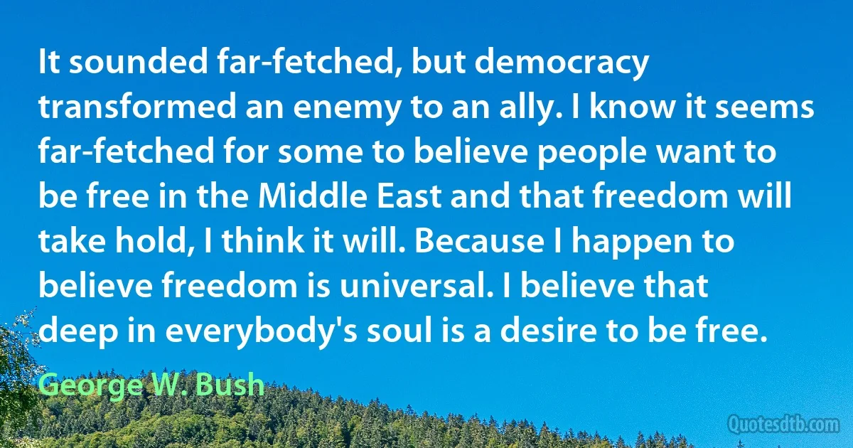 It sounded far-fetched, but democracy transformed an enemy to an ally. I know it seems far-fetched for some to believe people want to be free in the Middle East and that freedom will take hold, I think it will. Because I happen to believe freedom is universal. I believe that deep in everybody's soul is a desire to be free. (George W. Bush)