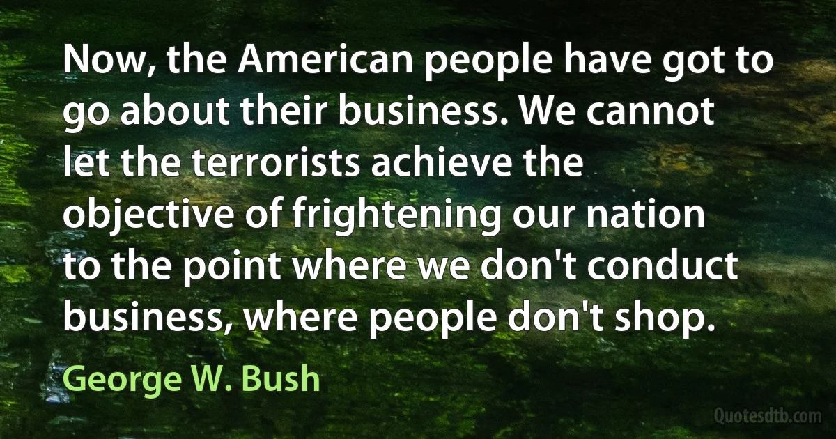 Now, the American people have got to go about their business. We cannot let the terrorists achieve the objective of frightening our nation to the point where we don't conduct business, where people don't shop. (George W. Bush)