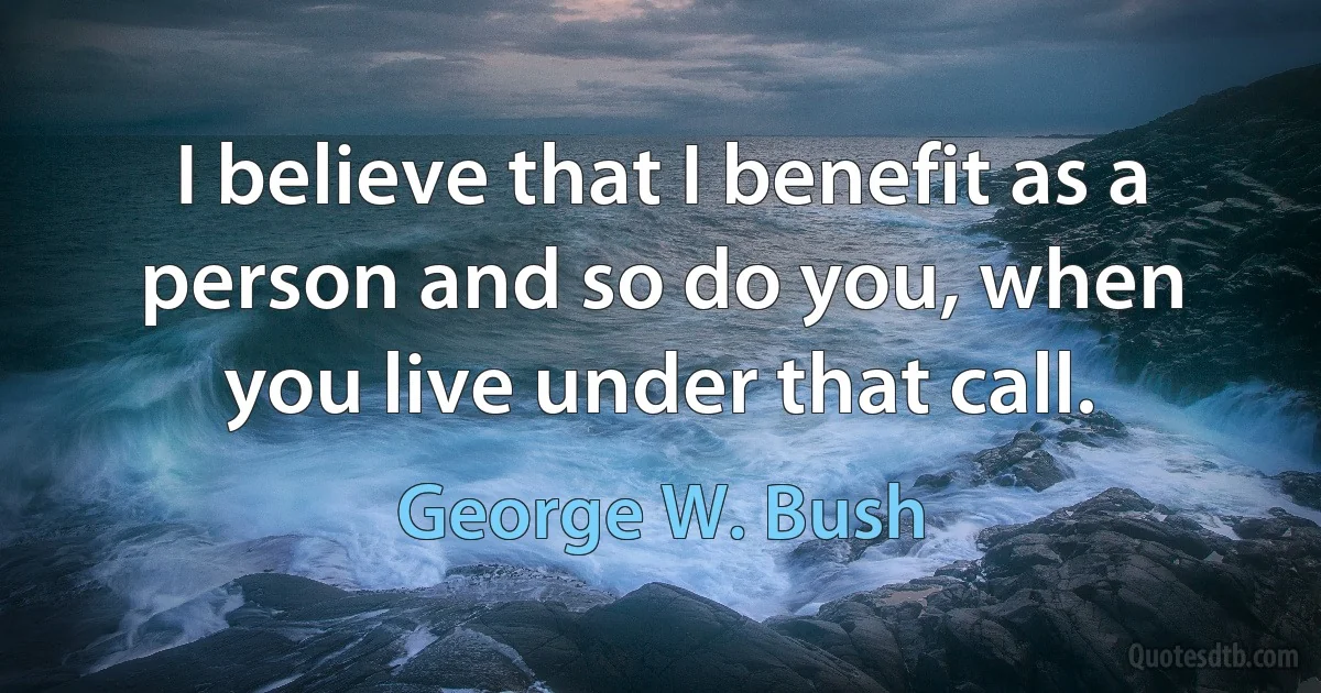 I believe that I benefit as a person and so do you, when you live under that call. (George W. Bush)